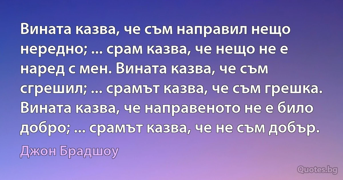 Вината казва, че съм направил нещо нередно; ... срам казва, че нещо не е наред с мен. Вината казва, че съм сгрешил; ... срамът казва, че съм грешка. Вината казва, че направеното не е било добро; ... срамът казва, че не съм добър. (Джон Брадшоу)