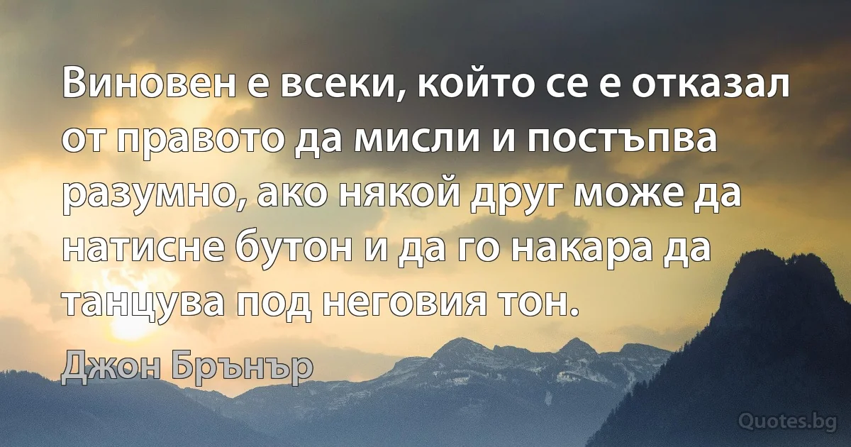 Виновен е всеки, който се е отказал от правото да мисли и постъпва разумно, ако някой друг може да натисне бутон и да го накара да танцува под неговия тон. (Джон Брънър)