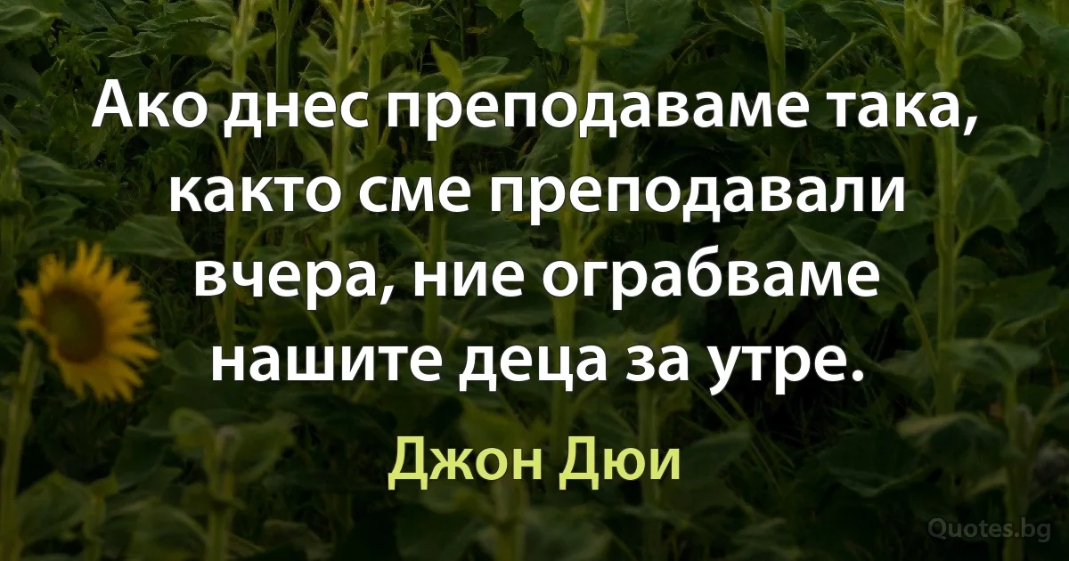 Ако днес преподаваме така, както сме преподавали вчера, ние ограбваме нашите деца за утре. (Джон Дюи)