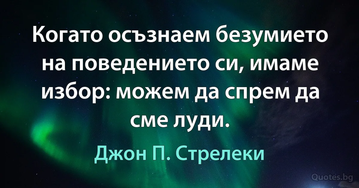 Когато осъзнаем безумието на поведението си, имаме избор: можем да спрем да сме луди. (Джон П. Стрелеки)