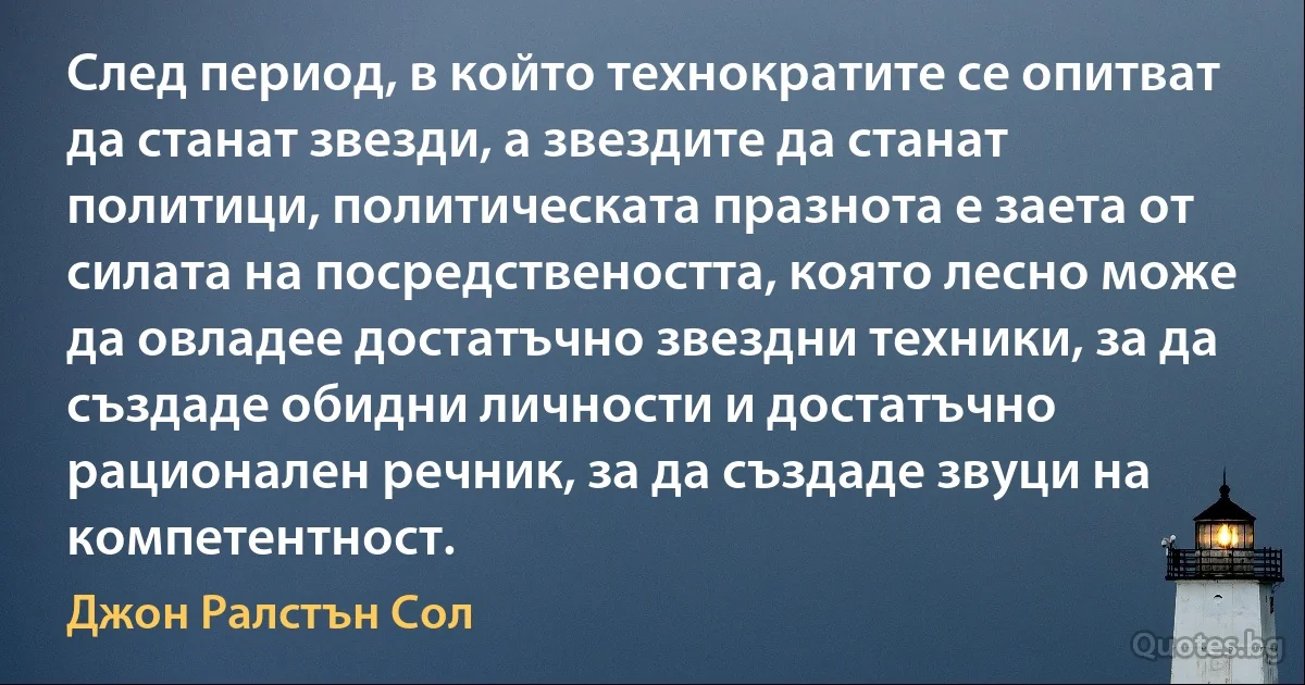 След период, в който технократите се опитват да станат звезди, а звездите да станат политици, политическата празнота е заета от силата на посредствеността, която лесно може да овладее достатъчно звездни техники, за да създаде обидни личности и достатъчно рационален речник, за да създаде звуци на компетентност. (Джон Ралстън Сол)