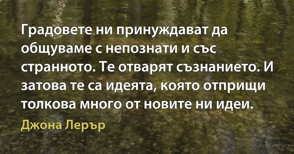 Градовете ни принуждават да общуваме с непознати и със странното. Те отварят съзнанието. И затова те са идеята, която отприщи толкова много от новите ни идеи. (Джона Лерър)