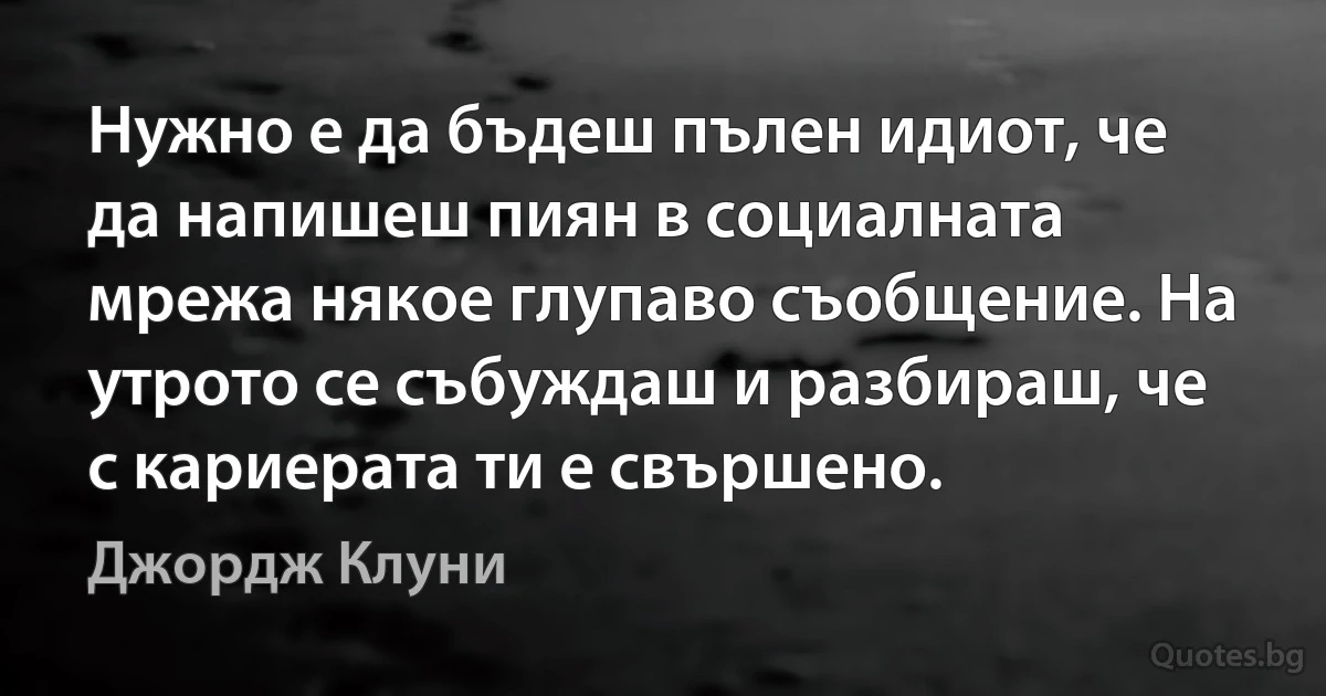 Нужно е да бъдеш пълен идиот, че да напишеш пиян в социалната мрежа някое глупаво съобщение. На утрото се събуждаш и разбираш, че с кариерата ти е свършено. (Джордж Клуни)