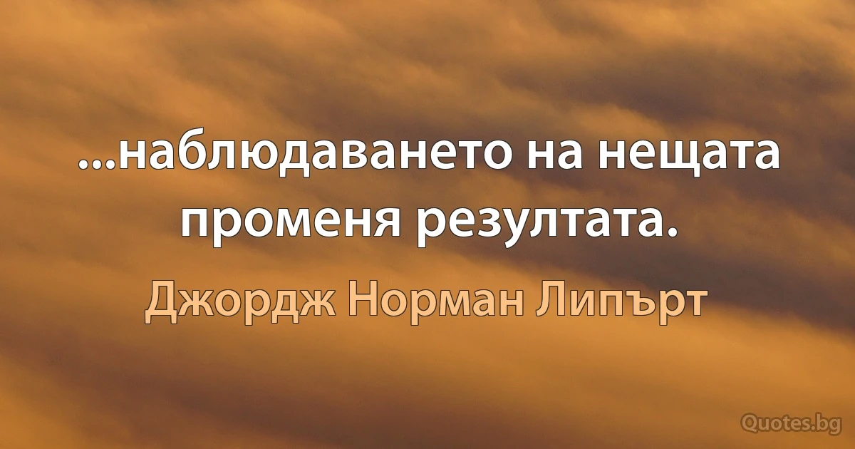 ...наблюдаването на нещата променя резултата. (Джордж Норман Липърт)