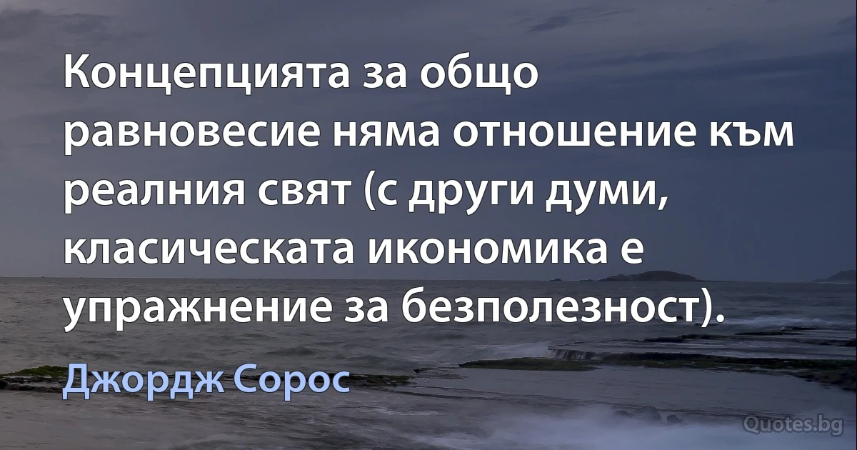 Концепцията за общо равновесие няма отношение към реалния свят (с други думи, класическата икономика е упражнение за безполезност). (Джордж Сорос)