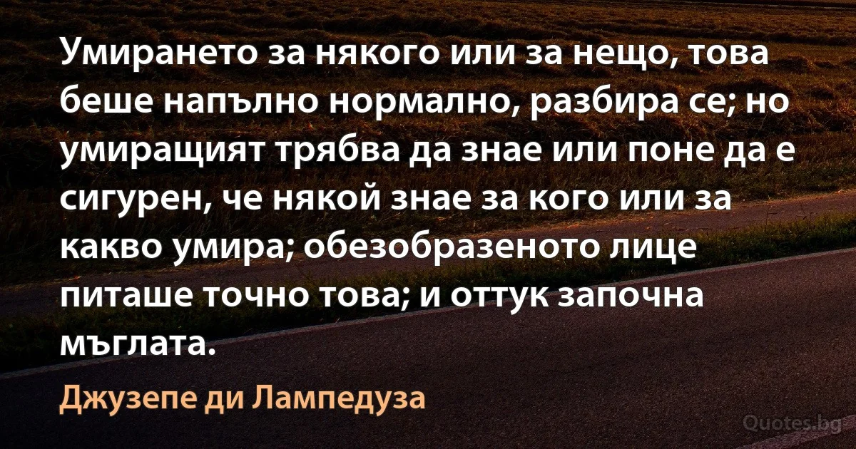 Умирането за някого или за нещо, това беше напълно нормално, разбира се; но умиращият трябва да знае или поне да е сигурен, че някой знае за кого или за какво умира; обезобразеното лице питаше точно това; и оттук започна мъглата. (Джузепе ди Лампедуза)