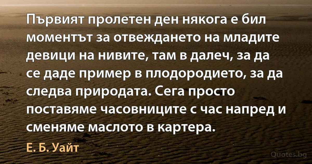 Първият пролетен ден някога е бил моментът за отвеждането на младите девици на нивите, там в далеч, за да се даде пример в плодородието, за да следва природата. Сега просто поставяме часовниците с час напред и сменяме маслото в картера. (Е. Б. Уайт)