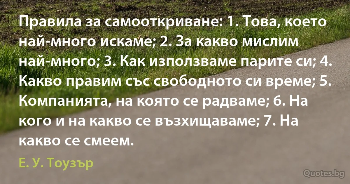 Правила за самооткриване: 1. Това, което най-много искаме; 2. За какво мислим най-много; 3. Как използваме парите си; 4. Какво правим със свободното си време; 5. Компанията, на която се радваме; 6. На кого и на какво се възхищаваме; 7. На какво се смеем. (Е. У. Тоузър)