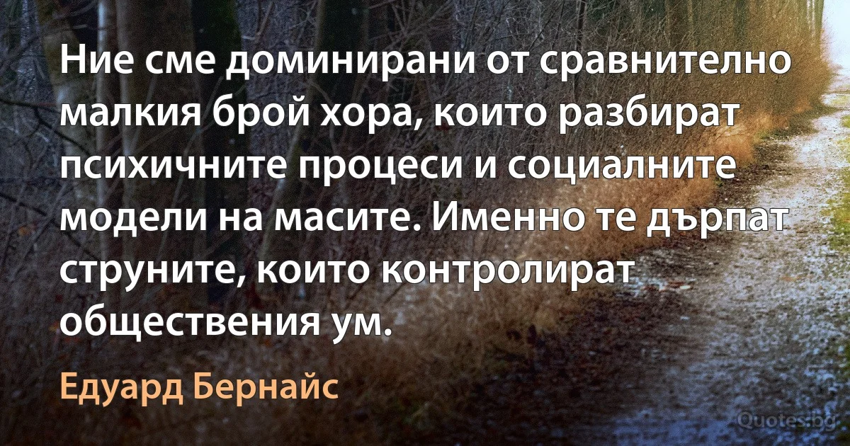 Ние сме доминирани от сравнително малкия брой хора, които разбират психичните процеси и социалните модели на масите. Именно те дърпат струните, които контролират обществения ум. (Едуард Бернайс)