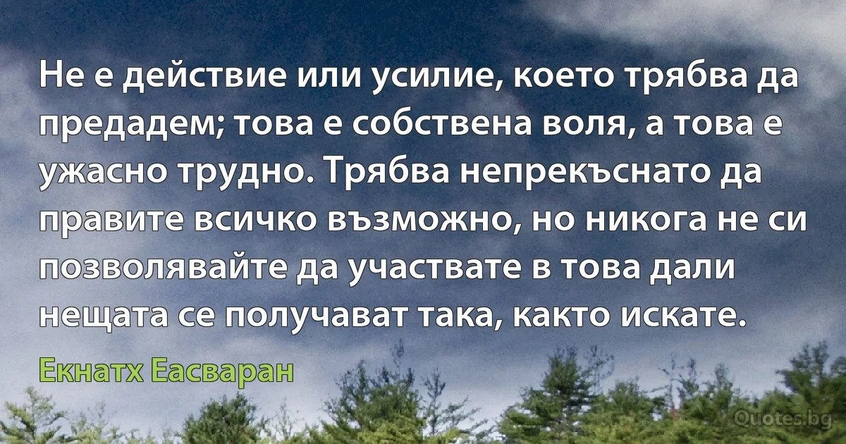 Не е действие или усилие, което трябва да предадем; това е собствена воля, а това е ужасно трудно. Трябва непрекъснато да правите всичко възможно, но никога не си позволявайте да участвате в това дали нещата се получават така, както искате. (Екнатх Еасваран)