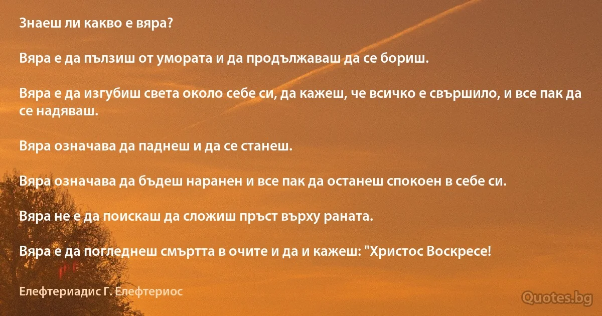 Знаеш ли какво е вяра?

Вяра е да пълзиш от умората и да продължаваш да се бориш.

Вяра е да изгубиш света около себе си, да кажеш, че всичко е свършило, и все пак да се надяваш.

Вяра означава да паднеш и да се станеш.

Вяра означава да бъдеш наранен и все пак да останеш спокоен в себе си.

Вяра не е да поискаш да сложиш пръст върху раната.

Вяра е да погледнеш смъртта в очите и да и кажеш: "Христос Воскресе! (Елефтериадис Г. Елефтериос)