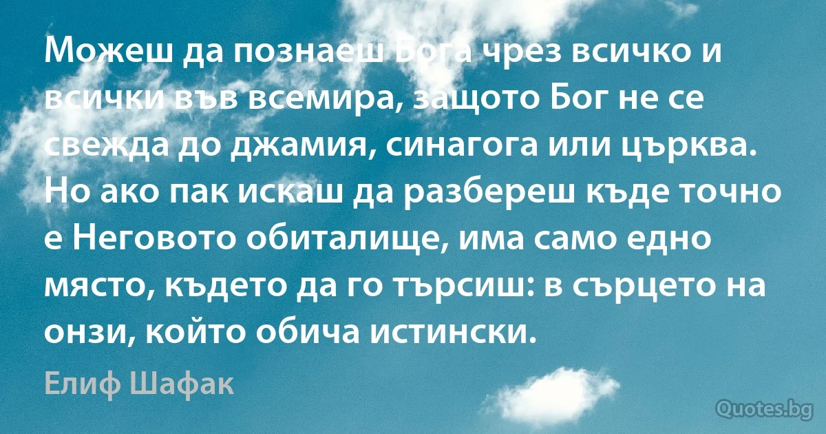 Можеш да познаеш Бога чрез всичко и всички във всемира, защото Бог не се свежда до джамия, синагога или църква. Но ако пак искаш да разбереш къде точно е Неговото обиталище, има само едно място, където да го търсиш: в сърцето на онзи, който обича истински. (Елиф Шафак)