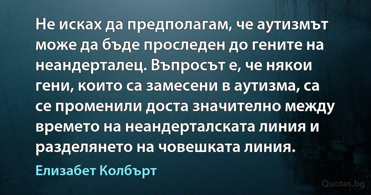 Не исках да предполагам, че аутизмът може да бъде проследен до гените на неандерталец. Въпросът е, че някои гени, които са замесени в аутизма, са се променили доста значително между времето на неандерталската линия и разделянето на човешката линия. (Елизабет Колбърт)