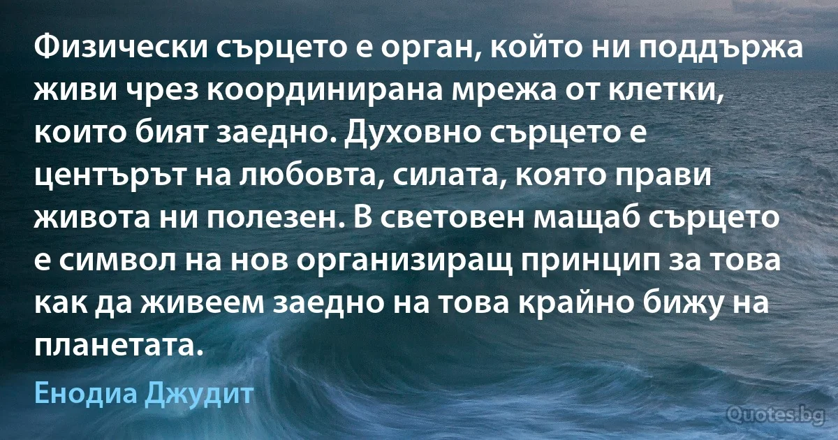 Физически сърцето е орган, който ни поддържа живи чрез координирана мрежа от клетки, които бият заедно. Духовно сърцето е центърът на любовта, силата, която прави живота ни полезен. В световен мащаб сърцето е символ на нов организиращ принцип за това как да живеем заедно на това крайно бижу на планетата. (Енодиа Джудит)