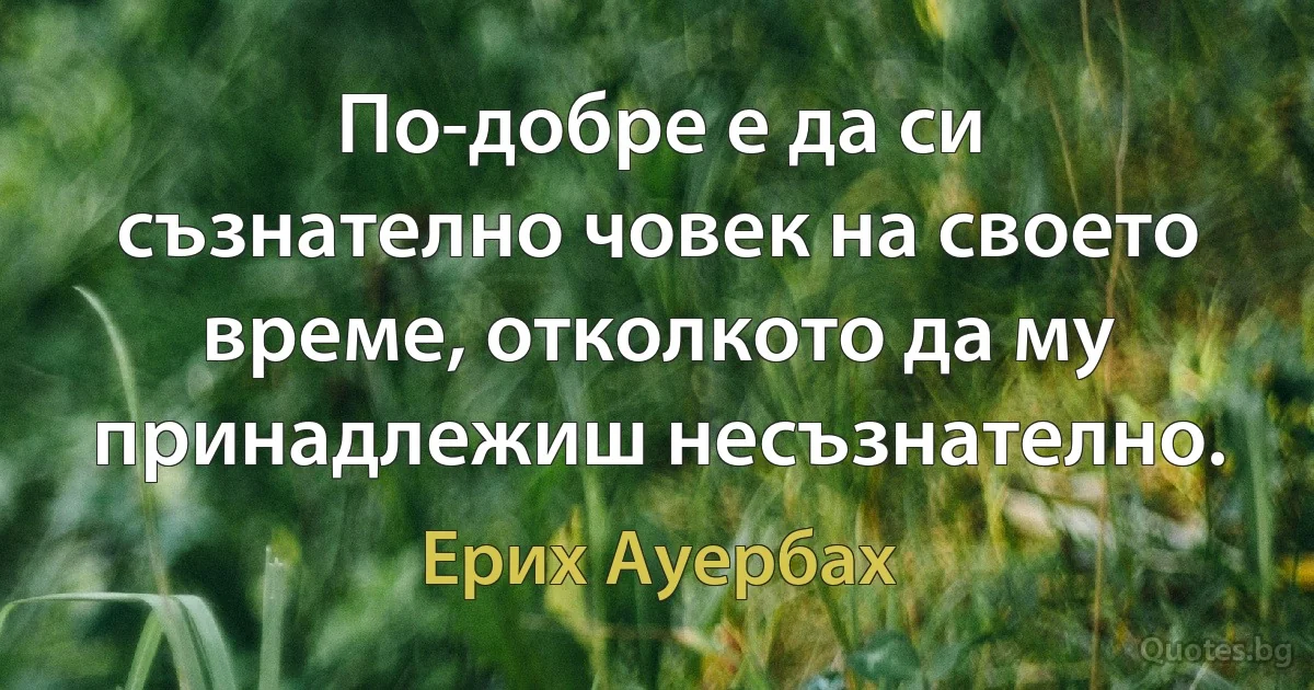 По-добре е да си съзнателно човек на своето време, отколкото да му принадлежиш несъзнателно. (Ерих Ауербах)