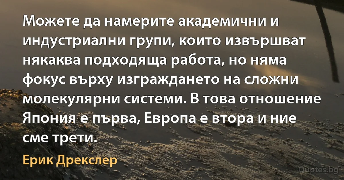 Можете да намерите академични и индустриални групи, които извършват някаква подходяща работа, но няма фокус върху изграждането на сложни молекулярни системи. В това отношение Япония е първа, Европа е втора и ние сме трети. (Ерик Дрекслер)