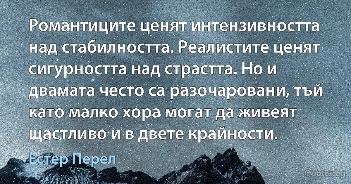 Романтиците ценят интензивността над стабилността. Реалистите ценят сигурността над страстта. Но и двамата често са разочаровани, тъй като малко хора могат да живеят щастливо и в двете крайности. (Естер Перел)