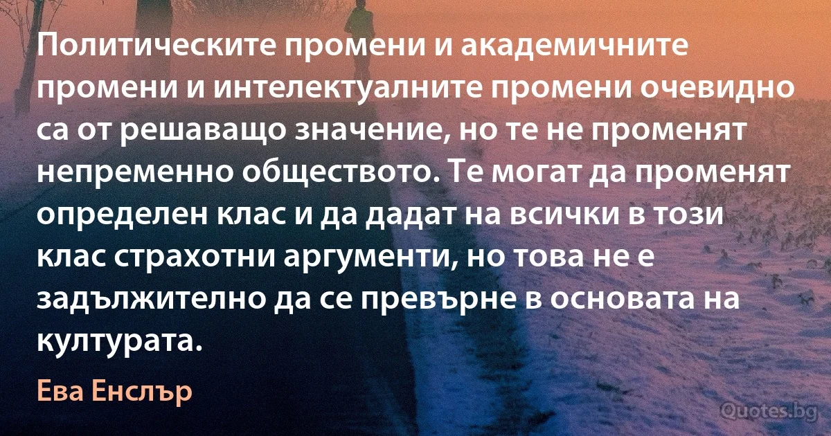 Политическите промени и академичните промени и интелектуалните промени очевидно са от решаващо значение, но те не променят непременно обществото. Те могат да променят определен клас и да дадат на всички в този клас страхотни аргументи, но това не е задължително да се превърне в основата на културата. (Ева Енслър)