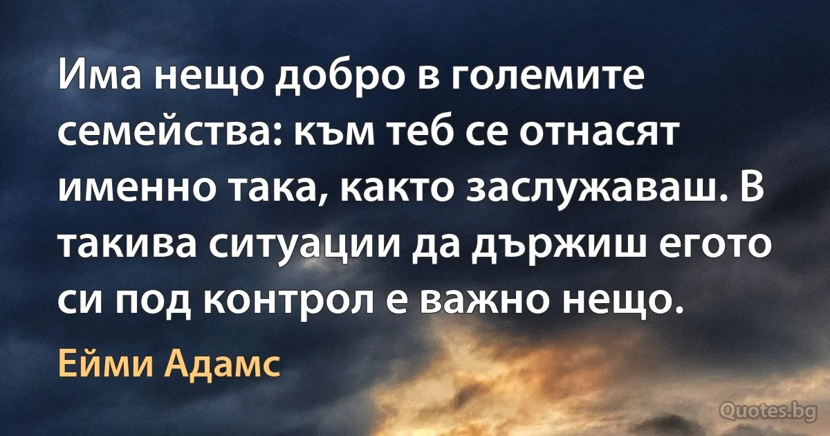 Има нещо добро в големите семейства: към теб се отнасят именно така, както заслужаваш. В такива ситуации да държиш егото си под контрол е важно нещо. (Ейми Адамс)