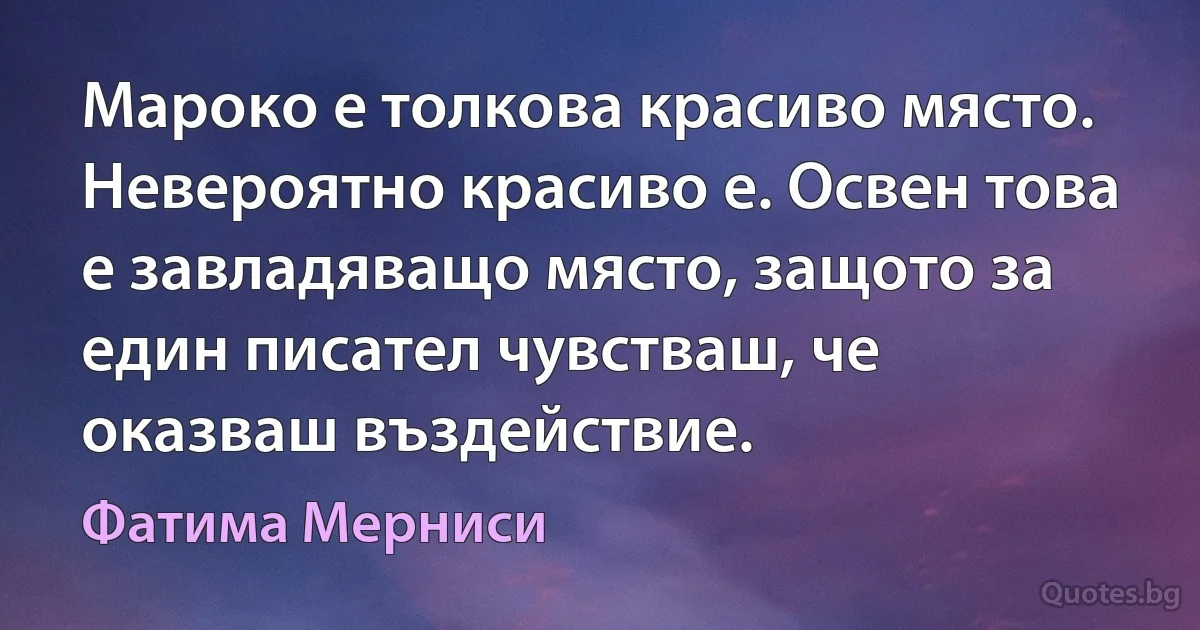 Мароко е толкова красиво място. Невероятно красиво е. Освен това е завладяващо място, защото за един писател чувстваш, че оказваш въздействие. (Фатима Мерниси)