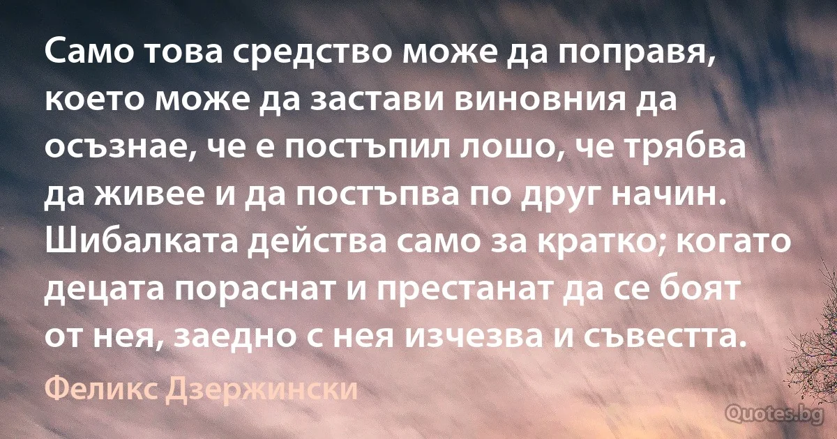 Само това средство може да поправя, което може да застави виновния да осъзнае, че е постъпил лошо, че трябва да живее и да постъпва по друг начин. Шибалката действа само за кратко; когато децата пораснат и престанат да се боят от нея, заедно с нея изчезва и съвестта. (Феликс Дзержински)