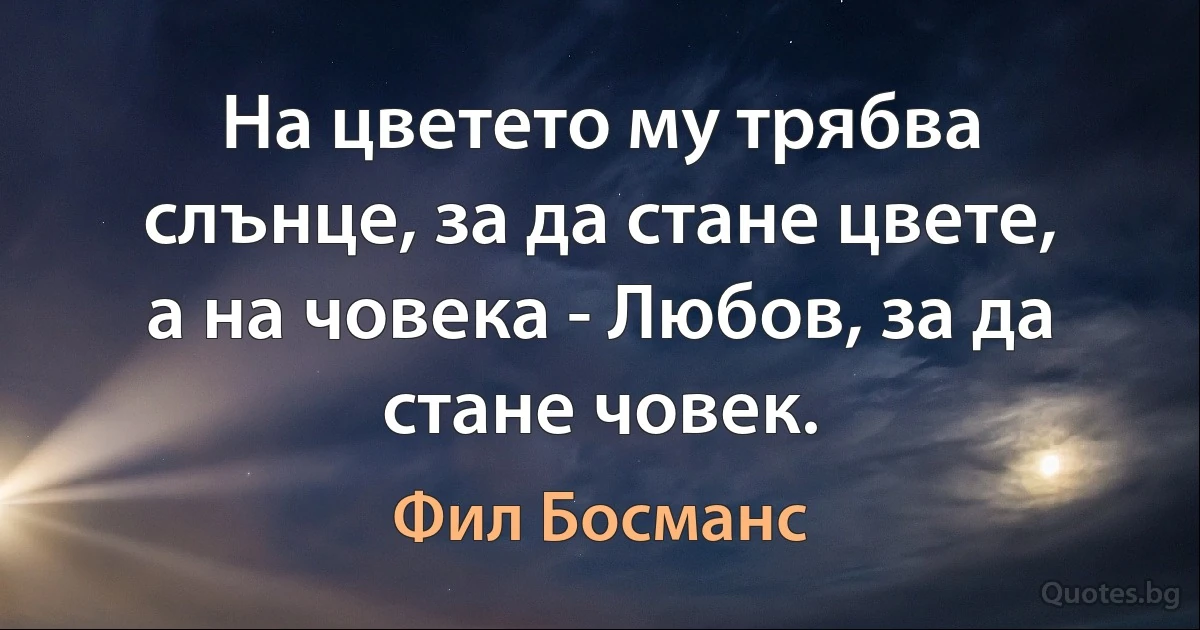 На цветето му трябва слънце, за да стане цвете, а на човека - Любов, за да стане човек. (Фил Босманс)