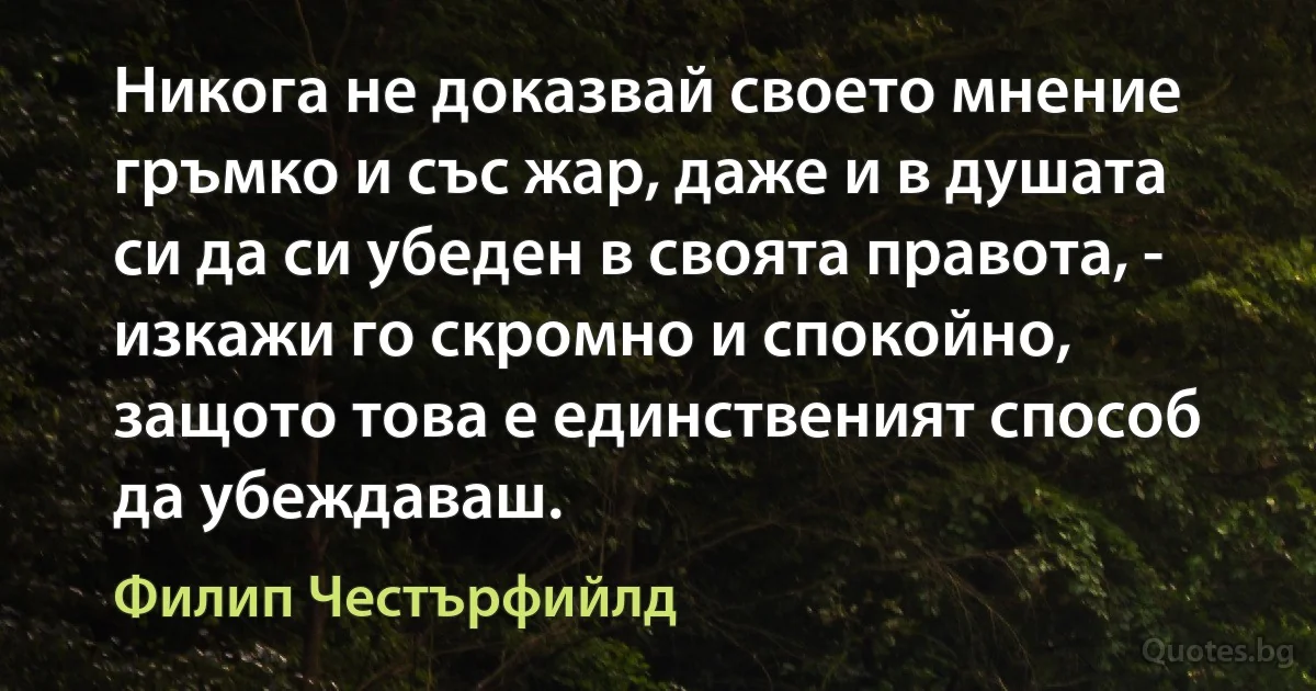 Никога не доказвай своето мнение гръмко и със жар, даже и в душата си да си убеден в своята правота, - изкажи го скромно и спокойно, защото това е единственият способ да убеждаваш. (Филип Честърфийлд)