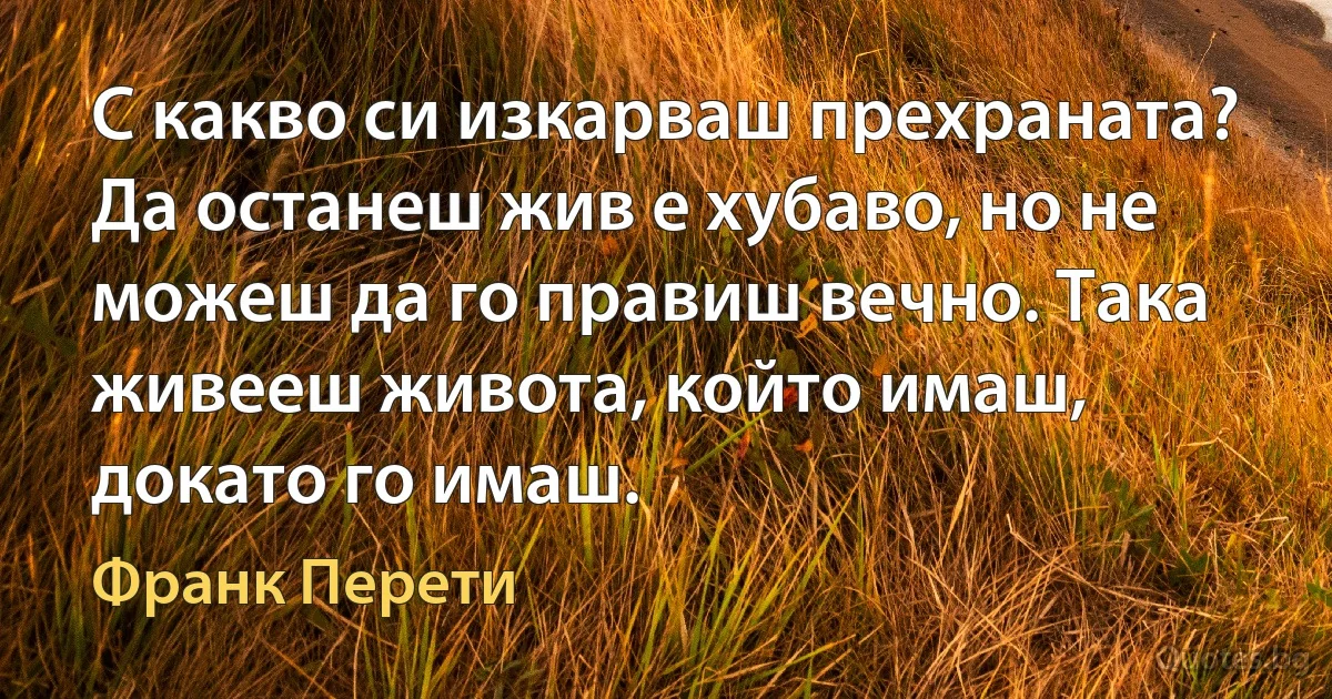 С какво си изкарваш прехраната? Да останеш жив е хубаво, но не можеш да го правиш вечно. Така живееш живота, който имаш, докато го имаш. (Франк Перети)