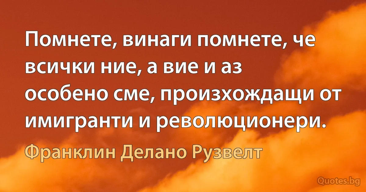 Помнете, винаги помнете, че всички ние, а вие и аз особено сме, произхождащи от имигранти и революционери. (Франклин Делано Рузвелт)