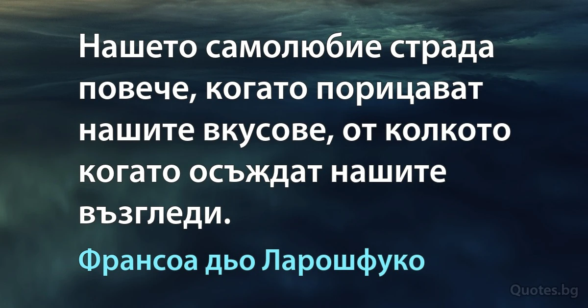 Нашето самолюбие страда повече, когато порицават нашите вкусове, от колкото когато осъждат нашите възгледи. (Франсоа дьо Ларошфуко)