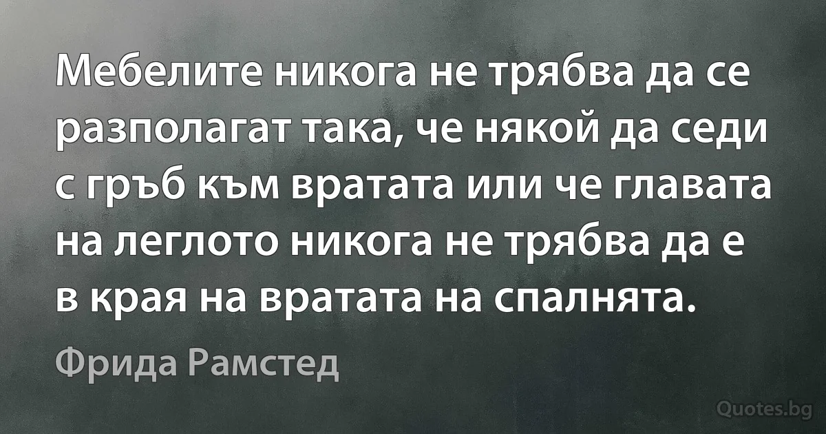 Мебелите никога не трябва да се разполагат така, че някой да седи с гръб към вратата или че главата на леглото никога не трябва да е в края на вратата на спалнята. (Фрида Рамстед)