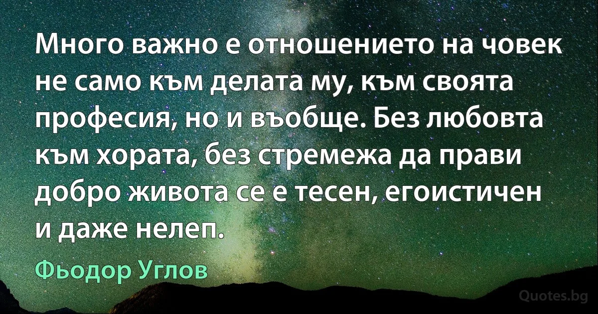 Много важно е отношението на човек не само към делата му, към своята професия, но и въобще. Без любовта към хората, без стремежа да прави добро живота се е тесен, егоистичен и даже нелеп. (Фьодор Углов)