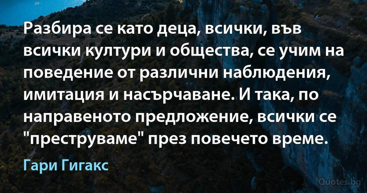 Разбира се като деца, всички, във всички култури и общества, се учим на поведение от различни наблюдения, имитация и насърчаване. И така, по направеното предложение, всички се "преструваме" през повечето време. (Гари Гигакс)