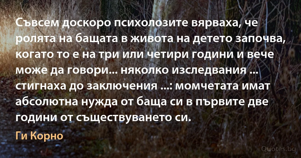 Съвсем доскоро психолозите вярваха, че ролята на бащата в живота на детето започва, когато то е на три или четири години и вече може да говори... няколко изследвания ... стигнаха до заключения ...: момчетата имат абсолютна нужда от баща си в първите две години от съществуването си. (Ги Корно)