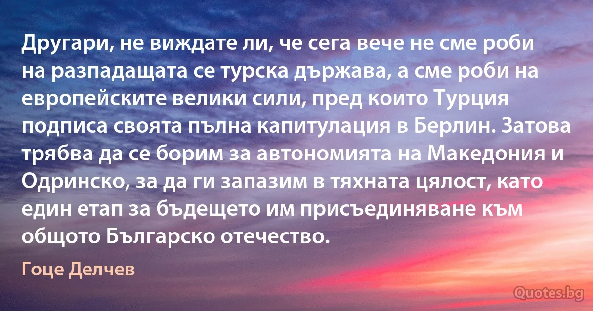 Другари, не виждате ли, че сега вече не сме роби на разпадащата се турска държава, а сме роби на европейските велики сили, пред които Турция подписа своята пълна капитулация в Берлин. Затова трябва да се борим за автономията на Македония и Одринско, за да ги запазим в тяхната цялост, като един етап за бъдещето им присъединяване към общото Българско отечество. (Гоце Делчев)