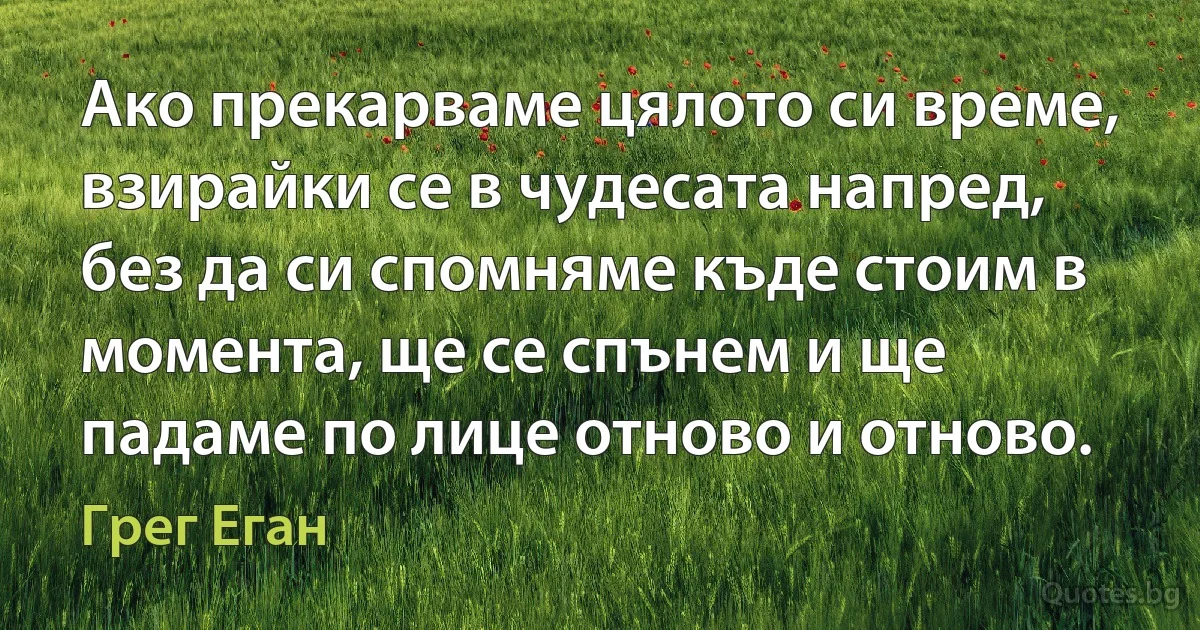 Ако прекарваме цялото си време, взирайки се в чудесата напред, без да си спомняме къде стоим в момента, ще се спънем и ще падаме по лице отново и отново. (Грег Еган)