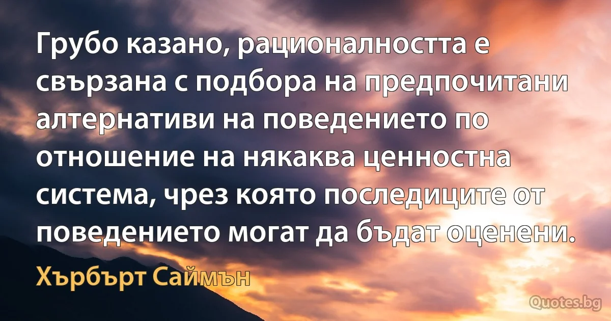 Грубо казано, рационалността е свързана с подбора на предпочитани алтернативи на поведението по отношение на някаква ценностна система, чрез която последиците от поведението могат да бъдат оценени. (Хърбърт Саймън)