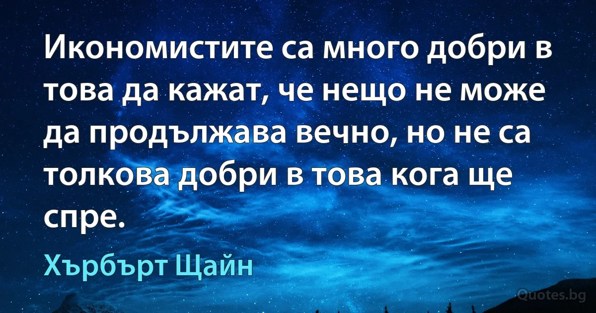 Икономистите са много добри в това да кажат, че нещо не може да продължава вечно, но не са толкова добри в това кога ще спре. (Хърбърт Щайн)