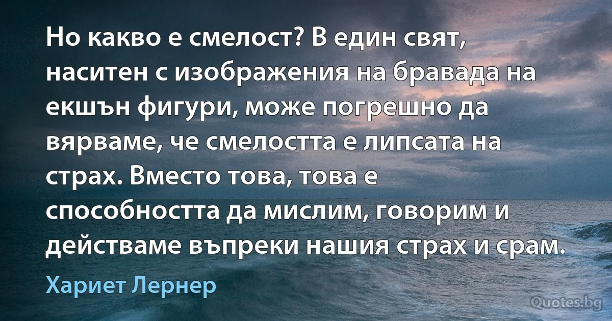 Но какво е смелост? В един свят, наситен с изображения на бравада на екшън фигури, може погрешно да вярваме, че смелостта е липсата на страх. Вместо това, това е способността да мислим, говорим и действаме въпреки нашия страх и срам. (Хариет Лернер)