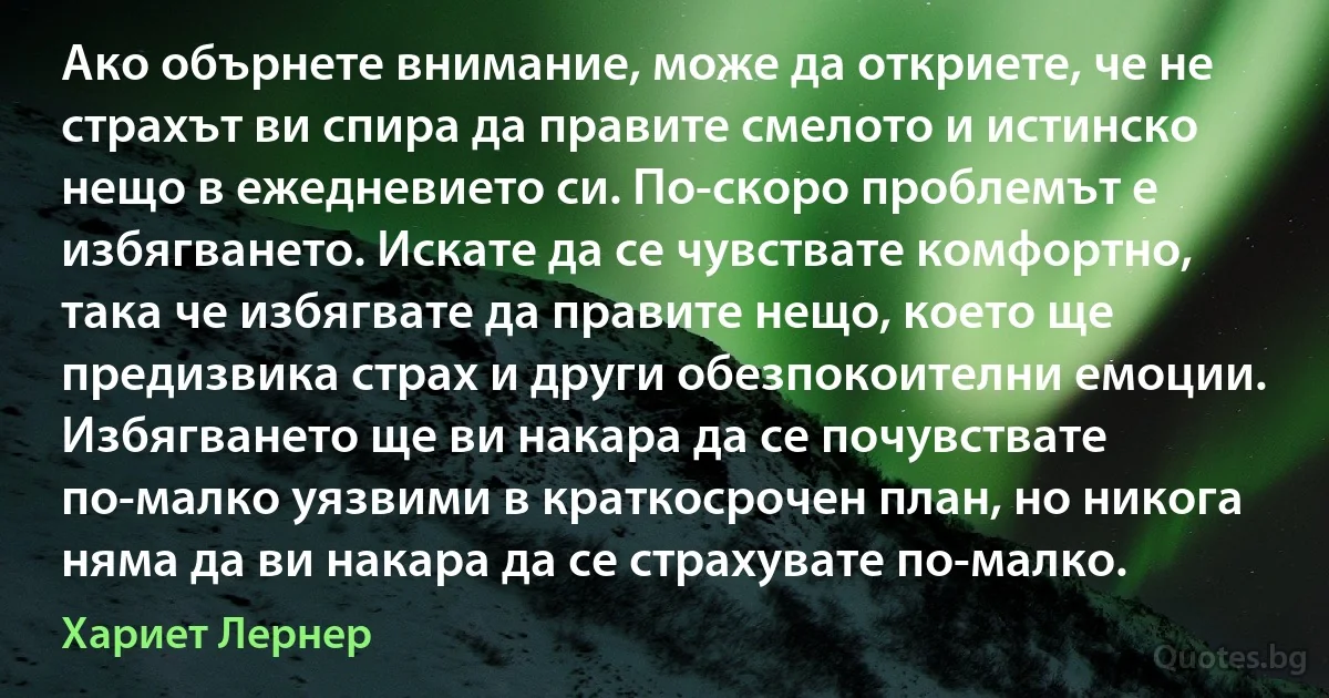 Ако обърнете внимание, може да откриете, че не страхът ви спира да правите смелото и истинско нещо в ежедневието си. По-скоро проблемът е избягването. Искате да се чувствате комфортно, така че избягвате да правите нещо, което ще предизвика страх и други обезпокоителни емоции. Избягването ще ви накара да се почувствате по-малко уязвими в краткосрочен план, но никога няма да ви накара да се страхувате по-малко. (Хариет Лернер)