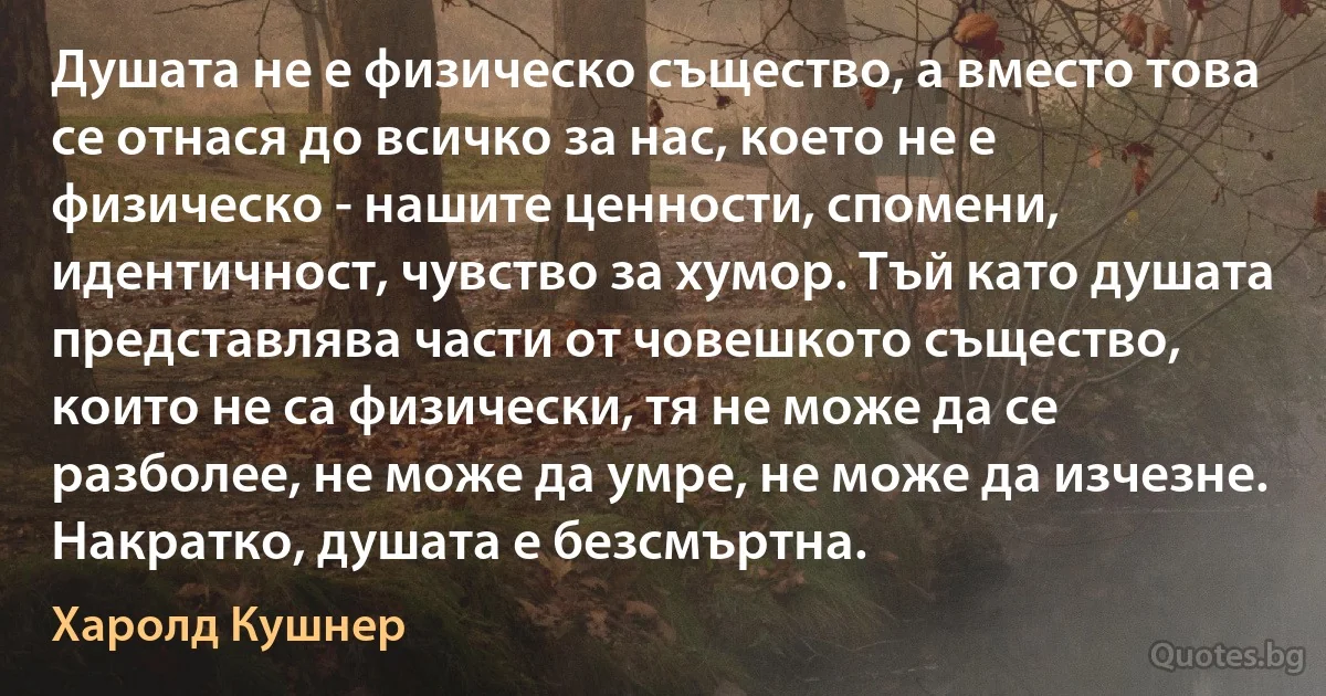 Душата не е физическо същество, а вместо това се отнася до всичко за нас, което не е физическо - нашите ценности, спомени, идентичност, чувство за хумор. Тъй като душата представлява части от човешкото същество, които не са физически, тя не може да се разболее, не може да умре, не може да изчезне. Накратко, душата е безсмъртна. (Харолд Кушнер)