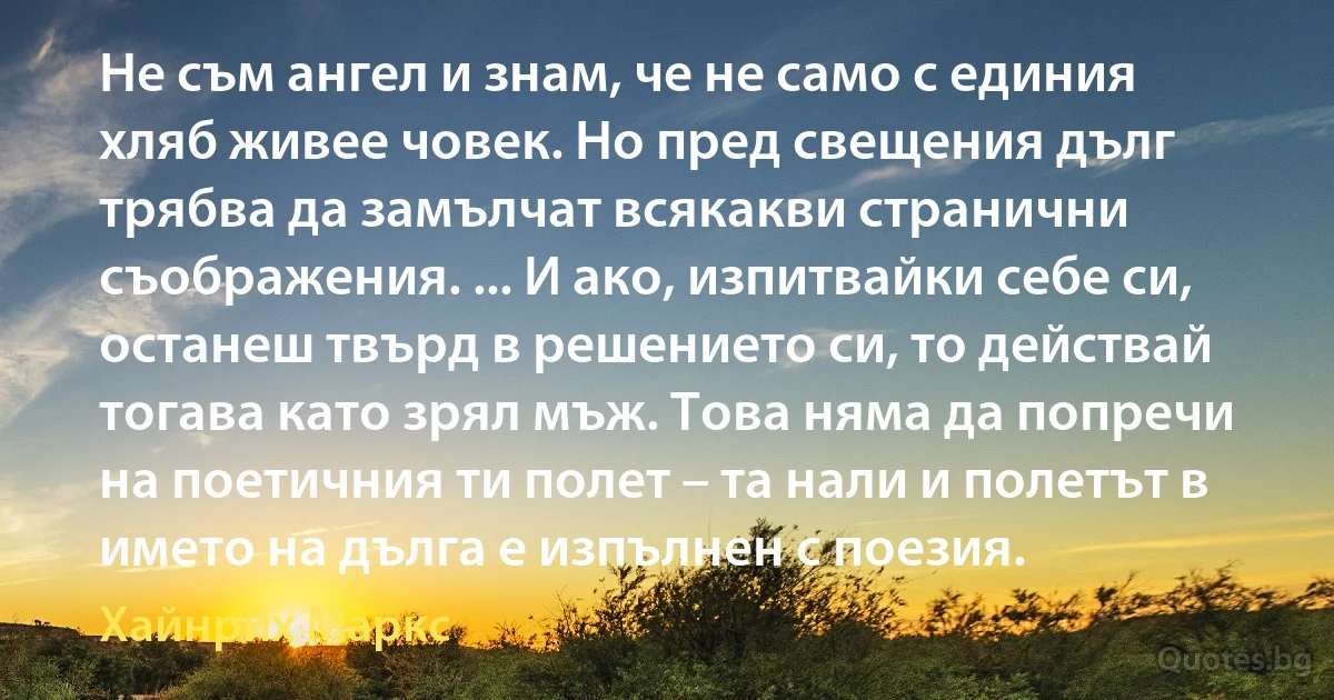 Не съм ангел и знам, че не само с единия хляб живее човек. Но пред свещения дълг трябва да замълчат всякакви странични съображения. ... И ако, изпитвайки себе си, останеш твърд в решението си, то действай тогава като зрял мъж. Това няма да попречи на поетичния ти полет – та нали и полетът в името на дълга е изпълнен с поезия. (Хайнрих Маркс)