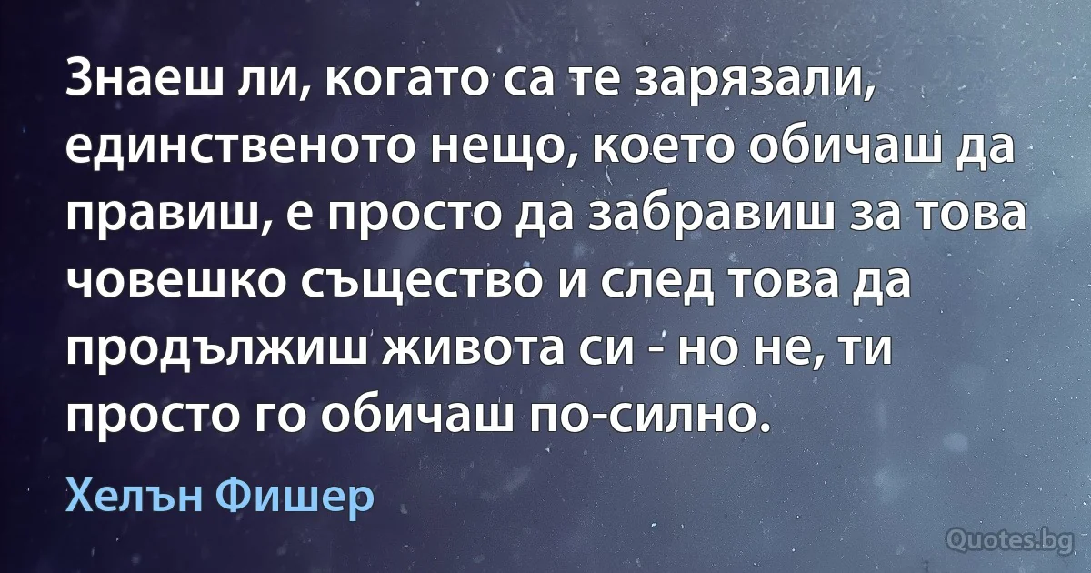 Знаеш ли, когато са те зарязали, единственото нещо, което обичаш да правиш, е просто да забравиш за това човешко същество и след това да продължиш живота си - но не, ти просто го обичаш по-силно. (Хелън Фишер)