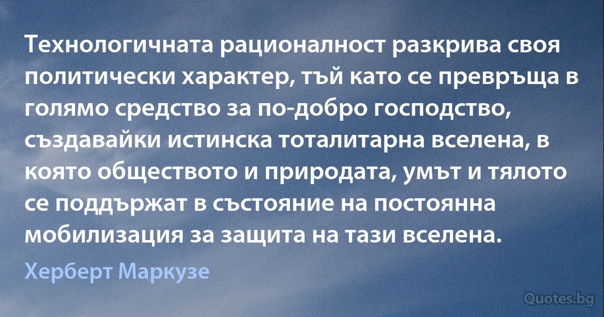 Технологичната рационалност разкрива своя политически характер, тъй като се превръща в голямо средство за по-добро господство, създавайки истинска тоталитарна вселена, в която обществото и природата, умът и тялото се поддържат в състояние на постоянна мобилизация за защита на тази вселена. (Херберт Маркузе)