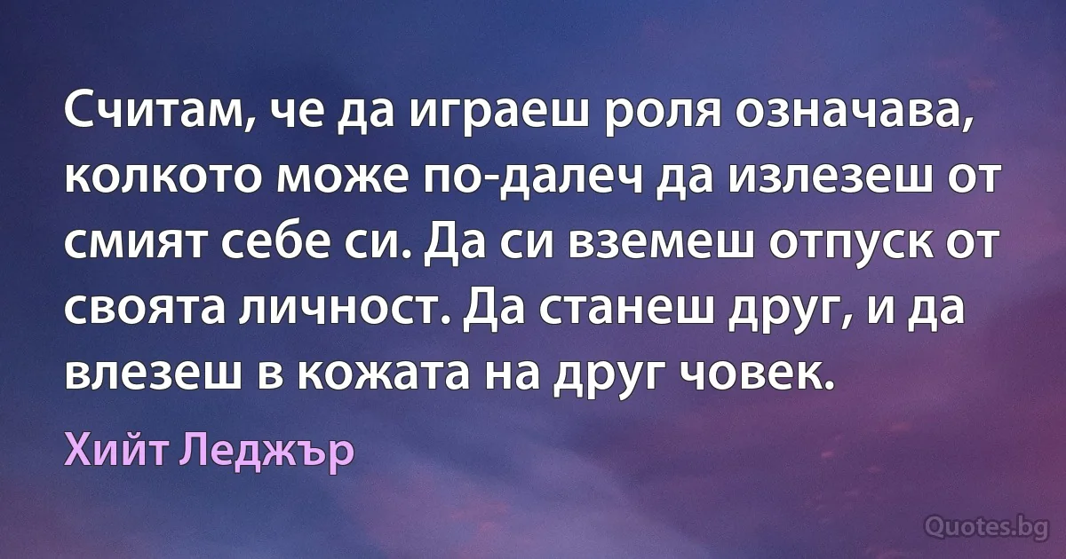 Считам, че да играеш роля означава, колкото може по-далеч да излезеш от смият себе си. Да си вземеш отпуск от своята личност. Да станеш друг, и да влезеш в кожата на друг човек. (Хийт Леджър)