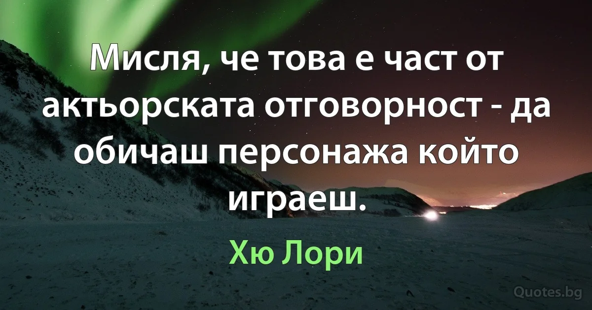 Мисля, че това е част от актьорската отговорност - да обичаш персонажа който играеш. (Хю Лори)