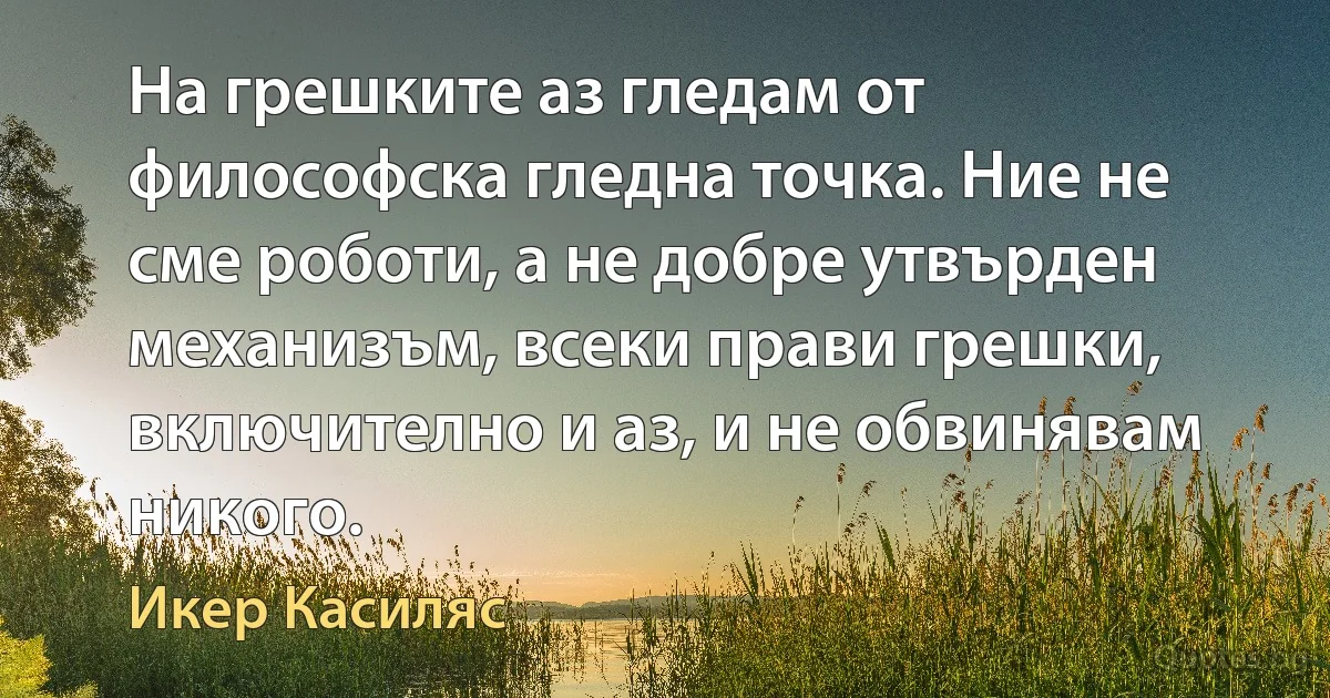 На грешките аз гледам от философска гледна точка. Ние не сме роботи, а не добре утвърден механизъм, всеки прави грешки, включително и аз, и не обвинявам никого. (Икер Касиляс)