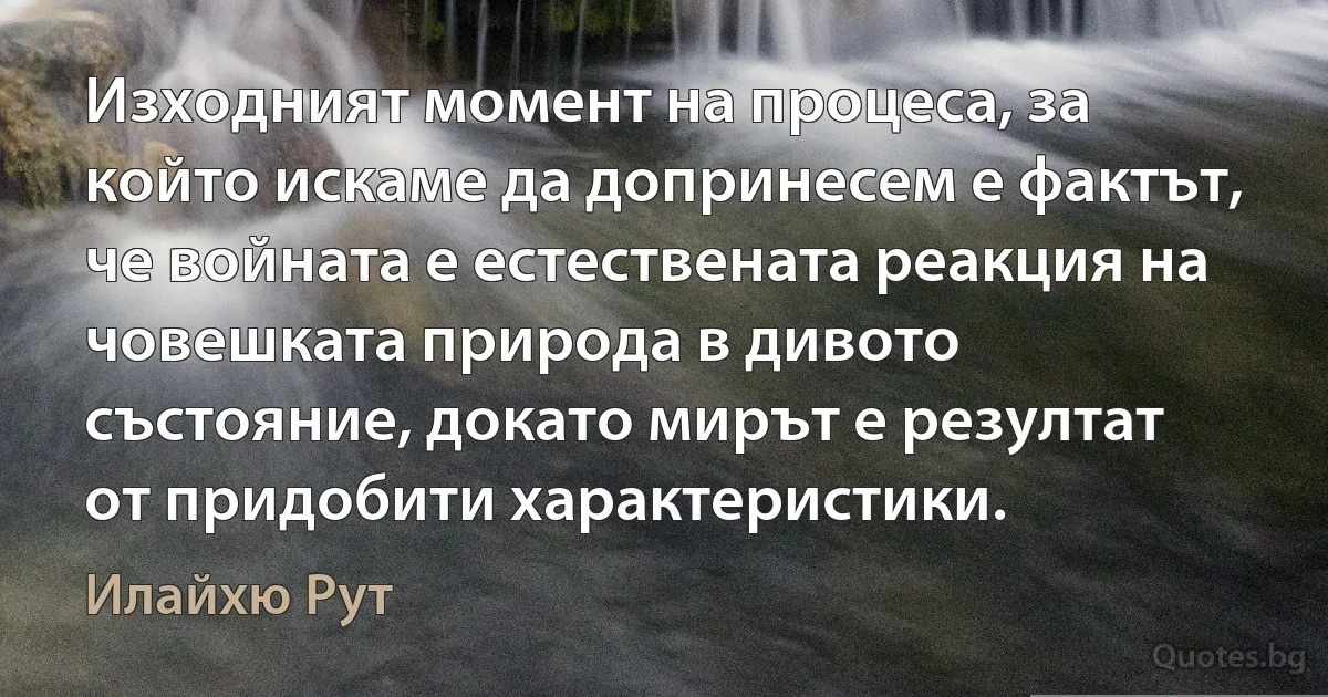 Изходният момент на процеса, за който искаме да допринесем е фактът, че войната е естествената реакция на човешката природа в дивото състояние, докато мирът е резултат от придобити характеристики. (Илайхю Рут)