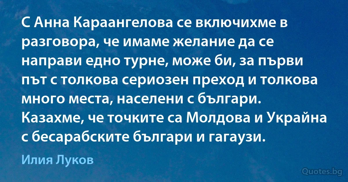 С Анна Караангелова се включихме в разговора, че имаме желание да се направи едно турне, може би, за първи път с толкова сериозен преход и толкова много места, населени с българи. Казахме, че точките са Молдова и Украйна с бесарабските българи и гагаузи. (Илия Луков)