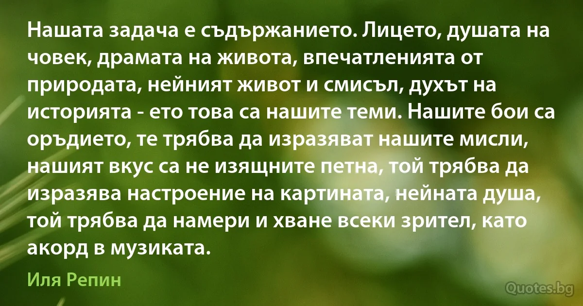 Нашата задача е съдържанието. Лицето, душата на човек, драмата на живота, впечатленията от природата, нейният живот и смисъл, духът на историята - ето това са нашите теми. Нашите бои са оръдието, те трябва да изразяват нашите мисли, нашият вкус са не изящните петна, той трябва да изразява настроение на картината, нейната душа, той трябва да намери и хване всеки зрител, като акорд в музиката. (Иля Репин)